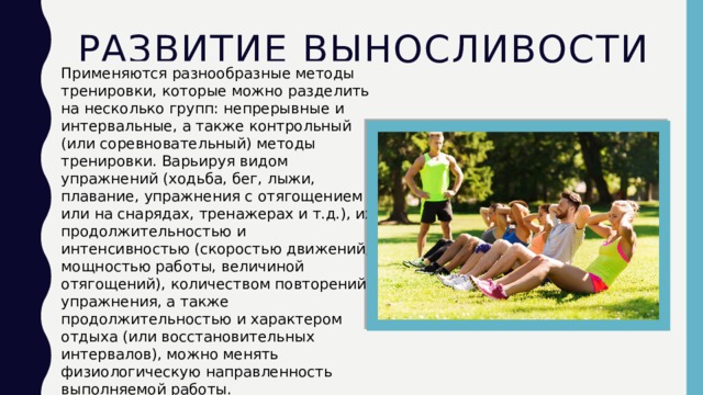 Развитие выносливости Применяются разнообразные методы тренировки, которые можно разделить на несколько групп: непрерывные и интервальные, а также контрольный (или соревновательный) методы тренировки. Варьируя видом упражнений (ходьба, бег, лыжи, плавание, упражнения с отягощением или на снарядах, тренажерах и т.д.), их продолжительностью и интенсивностью (скоростью движений, мощностью работы, величиной отягощений), количеством повторений упражнения, а также продолжительностью и характером отдыха (или восстановительных интервалов), можно менять физиологическую направленность выполняемой работы.  