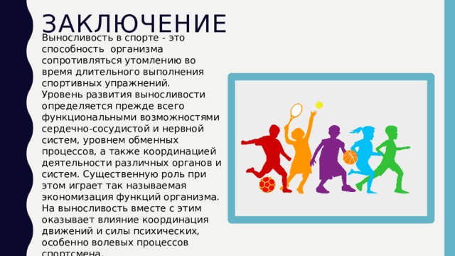 Заключение Выносливость в спорте - это способность организма сопротивляться утомлению во время длительного выполнения спортивных упражнений. Уровень развития выносливости определяется прежде всего функциональными возможностями сердечно-сосудистой и нервной систем, уровнем обменных процессов, а также координацией деятельности различных органов и систем. Существенную роль при этом играет так называемая экономизация функций организма. На выносливость вместе с этим оказывает влияние координация движений и силы психических, особенно волевых процессов спортсмена. 