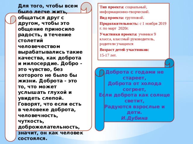 Доброта с годами не стареет,  Доброта от холода согреет,  Если доброта как солнце светит,  Радуются взрослые и дети.  И.Дубина Для того, чтобы всем было легче жить, общаться друг с другом, чтобы это общение приносило радость, в течение столетий человечеством вырабатывались такие качества, как доброта и милосердие. Добро - это чувство, без которого не было бы жизни. Доброта - это то, что может услышать глухой и увидеть слепой. Говорят, что если есть в человеке доброта, человечность, чуткость, доброжелательность, значит, он как человек состоялся. Тип проекта: социальный, информационно-творческий. Вид проекта: групповой. Продолжительность: с 1 ноября 2019 г. по март 2020г. Участники проекта: ученики 9 класса, классный руководитель, родители учащихся Возраст детей-участников: 15-17 лет. 