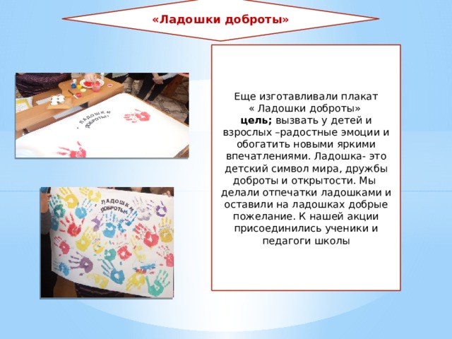 «Ладошки доброты» Еще изготавливали плакат « Ладошки доброты» цель; вызвать у детей и взрослых –радостные эмоции и обогатить новыми яркими впечатлениями. Ладошка- это детский символ мира, дружбы доброты и открытости. Мы делали отпечатки ладошками и оставили на ладошках добрые пожелание. К нашей акции присоединились ученики и педагоги школы 