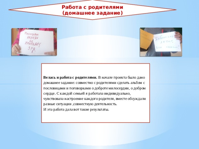 Работа с родителями (домашнее задание) Велась и работа с родителями. В начале проекта было дано домашнее задание: совместно с родителями сделать альбом с пословицами и поговорками о доброте милосердии, о добром сердце. С каждой семьей я работала индивидуально, чувствовала настроение каждого родителя, вместе обсуждали разные ситуации ,совместную деятельность. И эта работа дала вот такие результаты. 
