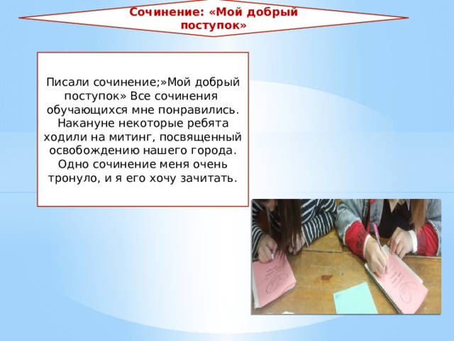 Сочинение: «Мой добрый поступок» Писали сочинение;»Мой добрый поступок» Все сочинения обучающихся мне понравились. Накануне некоторые ребята ходили на митинг, посвященный освобождению нашего города. Одно сочинение меня очень тронуло, и я его хочу зачитать. 