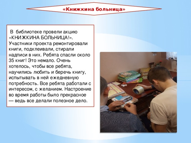«Книжкина больница»   В библиотеке провели акцию «КНИЖКИНА БОЛЬНИЦА!». Участники проекта ремонтировали книги, подклеивали, стирали надписи в них. Ребята спасли около 35 книг! Это немало. Очень хотелось, чтобы все ребята, научились любить и беречь книгу, испытывать в ней ежедневную потребность. Все ребята работали с интересом, с желанием. Настроение во время работы было прекрасное — ведь все делали полезное дело. 