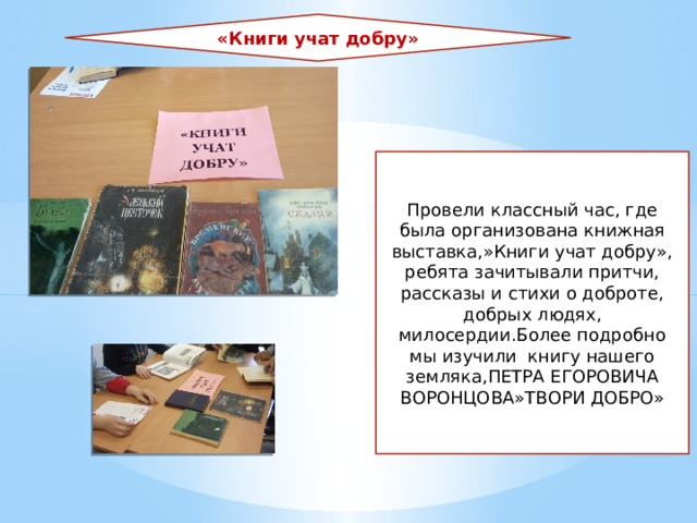 «Книги учат добру» Провели классный час, где была организована книжная выставка,»Книги учат добру», ребята зачитывали притчи, рассказы и стихи о доброте, добрых людях, милосердии.Более подробно мы изучили книгу нашего земляка,ПЕТРА ЕГОРОВИЧА ВОРОНЦОВА»ТВОРИ ДОБРО» 