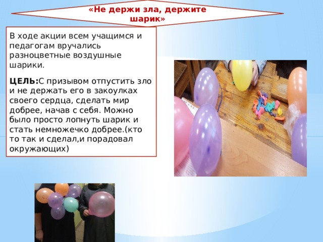 «Не держи зла, держите шарик» В ходе акции всем учащимся и педагогам вручались разноцветные воздушные шарики. ЦЕЛЬ: С призывом отпустить зло и не держать его в закоулках своего сердца, сделать мир добрее, начав с себя. Можно было просто лопнуть шарик и стать немножечко добрее.(кто то так и сделал,и порадовал окружающих) 