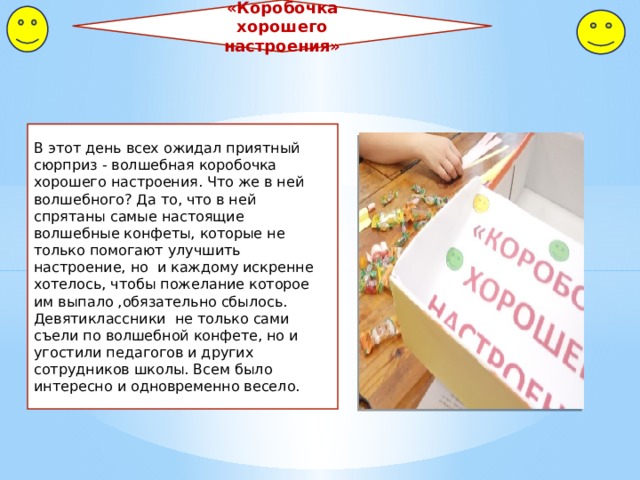 «Коробочка хорошего настроения» В этот день всех ожидал приятный сюрприз - волшебная коробочка хорошего настроения. Что же в ней волшебного? Да то, что в ней спрятаны самые настоящие волшебные конфеты, которые не только помогают улучшить настроение, но и каждому искренне хотелось, чтобы пожелание которое им выпало ,обязательно сбылось. Девятиклассники не только сами съели по волшебной конфете, но и угостили педагогов и других сотрудников школы. Всем было интересно и одновременно весело. 