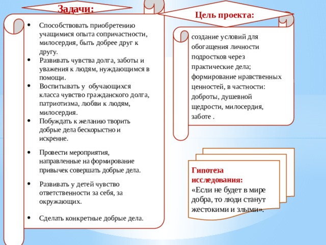                Способствовать приобретению учащимися опыта сопричастности, милосердия, быть добрее друг к другу. Развивать чувства долга, заботы и уважения к людям, нуждающимся в помощи. Воспитывать у обучающихся класса чувство гражданского долга, патриотизма, любви к людям, милосердия. Побуждать к желанию творить добрые дела бескорыстно и искренне. Провести мероприятия, направленные на формирование привычек совершать добрые дела. Развивать у детей чувство ответственности за себя, за окружающих. Сделать конкретные добрые дела. Цель проекта: Задачи: создание условий для обогащения личности подростков через практические дела; формирование нравственных ценностей, в частности: доброты, душевной щедрости, милосердия, заботе . Гипотеза исследования:  «Если не будет в мире добра, то люди станут жестокими и злыми». 