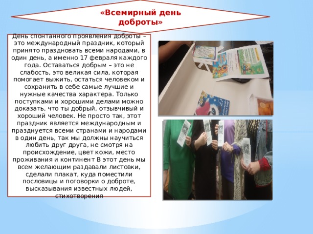 «Всемирный день доброты» День спонтанного проявления доброты – это международный праздник, который принято праздновать всеми народами, в один день, а именно 17 февраля каждого года. Оставаться добрым – это не слабость, это великая сила, которая помогает выжить, остаться человеком и сохранить в себе самые лучшие и нужные качества характера. Только поступками и хорошими делами можно доказать, что ты добрый, отзывчивый и хороший человек. Не просто так, этот праздник является международным и празднуется всеми странами и народами в один день, так мы должны научиться любить друг друга, не смотря на происхождение, цвет кожи, место проживания и континент В этот день мы всем желающим раздавали листовки, сделали плакат, куда поместили пословицы и поговорки о доброте, высказывания известных людей, стихотворения 