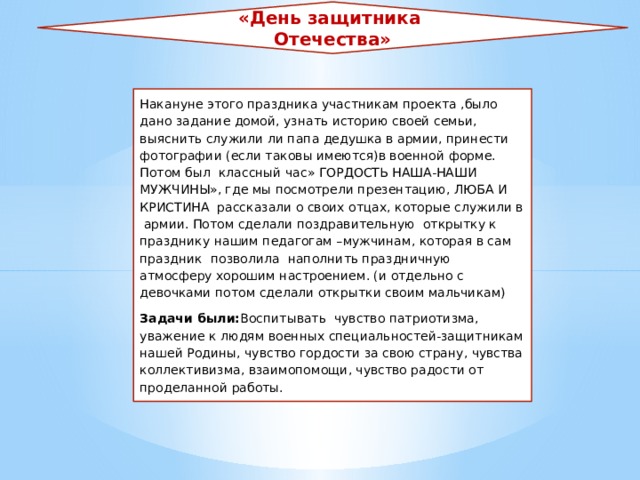 «День защитника Отечества» Накануне этого праздника участникам проекта ,было дано задание домой, узнать историю своей семьи, выяснить служили ли папа дедушка в армии, принести фотографии (если таковы имеются)в военной форме. Потом был классный час» ГОРДОСТЬ НАША-НАШИ МУЖЧИНЫ», где мы посмотрели презентацию, ЛЮБА И КРИСТИНА рассказали о своих отцах, которые служили в армии. Потом сделали поздравительную открытку к празднику нашим педагогам –мужчинам, которая в сам праздник позволила наполнить праздничную атмосферу хорошим настроением. (и отдельно с девочками потом сделали открытки своим мальчикам) Задачи были: Воспитывать чувство патриотизма, уважение к людям военных специальностей-защитникам нашей Родины, чувство гордости за свою страну, чувства коллективизма, взаимопомощи, чувство радости от проделанной работы. 