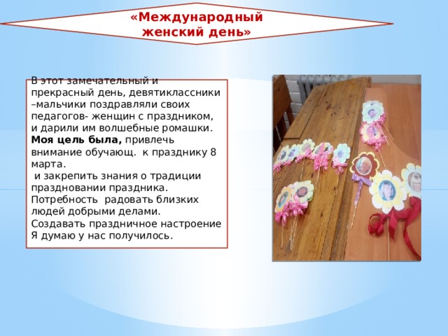 «Международный женский день» В этот замечательный и прекрасный день, девятиклассники –мальчики поздравляли своих педагогов- женщин с праздником, и дарили им волшебные ромашки. Моя цель была, привлечь внимание обучающ. к празднику 8 марта.  и закрепить знания о традиции праздновании праздника. Потребность радовать близких людей добрыми делами. Создавать праздничное настроение Я думаю у нас получилось.  