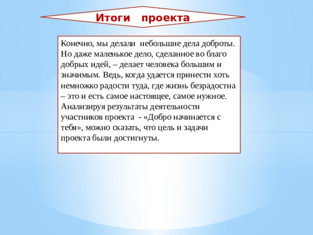 Итоги проекта Конечно, мы делали небольшие дела доброты. Но даже маленькое дело, сделанное во благо добрых идей, – делает человека большим и значимым. Ведь, когда удается принести хоть немножко радости туда, где жизнь безрадостна – это и есть самое настоящее, самое нужное. Анализируя результаты деятельности участников проекта - «Добро начинается с тебя», можно сказать, что цель и задачи проекта были достигнуты. 