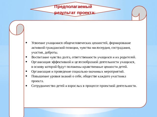 Предполагаемый результат проекта: Усвоение учащимися общечеловеческих ценностей, формирование активной гражданской позиции, чувства милосердия, сострадания, участия, доброты. Воспитание чувства долга, ответственности учащихся и их родителей. Организация эффективной и целесообразной деятельности учащихся, в основу которой будут положены нравственные ценности детей. Организация и проведение социально-значимых мероприятий. Повышение уровня знаний о себе, обществе каждого участника проекта. Сотрудничество детей и взрослых в процессе проектной деятельности. 
