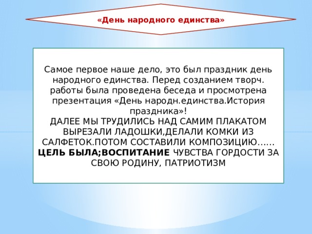 «День народного единства» Самое первое наше дело, это был праздник день народного единства. Перед созданием творч. работы была проведена беседа и просмотрена презентация «День народн.единства.История праздника»! ДАЛЕЕ МЫ ТРУДИЛИСЬ НАД САМИМ ПЛАКАТОМ ВЫРЕЗАЛИ ЛАДОШКИ,ДЕЛАЛИ КОМКИ ИЗ САЛФЕТОК.ПОТОМ СОСТАВИЛИ КОМПОЗИЦИЮ…… ЦЕЛЬ БЫЛА;ВОСПИТАНИЕ ЧУВСТВА ГОРДОСТИ ЗА СВОЮ РОДИНУ, ПАТРИОТИЗМ 