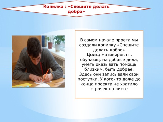 Копилка : «Спешите делать добро» В самом начале проета мы создали копилку «Спешите делать добро» Цель; мотивировать обучающ. на добрые дела, уметь оказывать помощь близким, быть добрее. Здесь они записывали свои поступки. У кого- то даже до конца проекта не хватило строчек на листе 