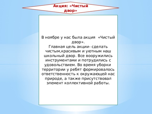 Акция: «Чистый двор» В ноябре у нас была акция «Чистый двор». Главная цель акции- сделать чистым,красивым и уютным наш школьный двор. Все вооружились инструментами и потрудились с удовольствием. Во время уборки территории у ребят формировалось ответственность к окружающей нас природе, а также присутствовал элемент коллективной работы. 