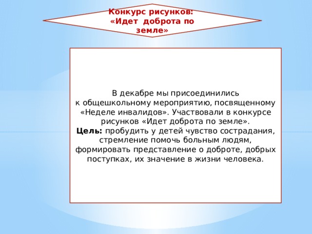 Конкурс рисунков: «Идет доброта по земле» В декабре мы присоединились к общешкольному мероприятию, посвященному «Неделе инвалидов». Участвовали в конкурсе рисунков «Идет доброта по земле». Цель: пробудить у детей чувство сострадания, стремление помочь больным людям, формировать представление о доброте, добрых поступках, их значение в жизни человека. 