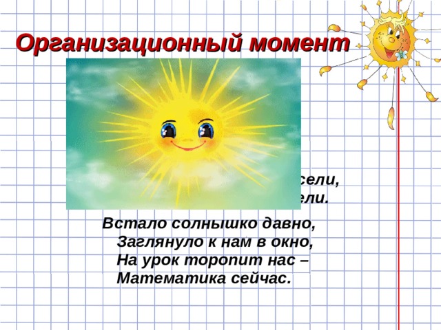 Организационный момент Прозвенел звонок,  Начинается урок.  Вы за парты дружно сели,  На меня все посмотрели. Встало солнышко давно,   Заглянуло к нам в окно,  На урок торопит нас –  Математика сейчас.  
