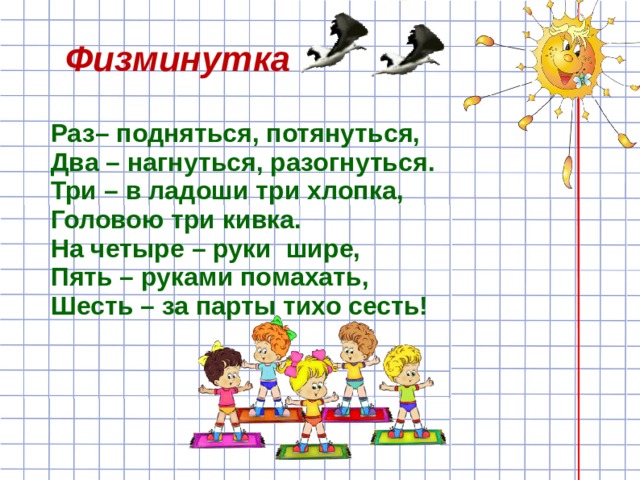 Физминутка Раз– подняться, потянуться, Два – нагнуться, разогнуться. Три – в ладоши три хлопка, Головою три кивка. На четыре – руки шире, Пять – руками помахать, Шесть – за парты тихо сесть! 