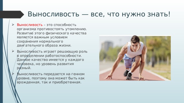 Выносливость — все, что нужно знать! Выносливость – это способность организма противостоять утомлению. Развитие этого физического качества является важным условием сохранения нормального двигательного образа жизни. Выносливость играет решающую роль в определении работоспособности. Данное качество имеется у каждого человека, но уровень развития разный. Выносливость передается на генном уровне, поэтому она может быть как врожденная, так и приобретенная. 