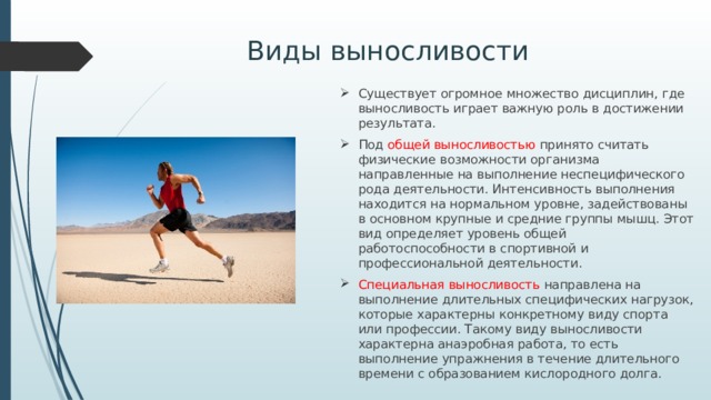 Виды выносливости Существует огромное множество дисциплин, где выносливость играет важную роль в достижении результата. Под общей выносливостью принято считать физические возможности организма направленные на выполнение неспецифического рода деятельности. Интенсивность выполнения находится на нормальном уровне, задействованы в основном крупные и средние группы мышц. Этот вид определяет уровень общей работоспособности в спортивной и профессиональной деятельности. Специальная выносливость направлена на выполнение длительных специфических нагрузок, которые характерны конкретному виду спорта или профессии. Такому виду выносливости характерна анаэробная работа, то есть выполнение упражнения в течение длительного времени с образованием кислородного долга. 