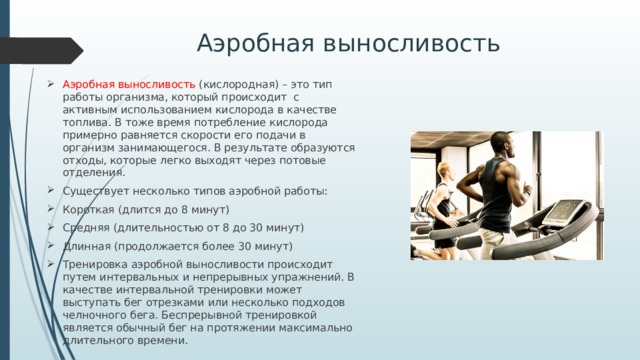 Аэробная выносливость Аэробная выносливость (кислородная) – это тип работы организма, который происходит с активным использованием кислорода в качестве топлива. В тоже время потребление кислорода примерно равняется скорости его подачи в организм занимающегося. В результате образуются отходы, которые легко выходят через потовые отделения. Существует несколько типов аэробной работы: Короткая (длится до 8 минут) Средняя (длительностью от 8 до 30 минут) Длинная (продолжается более 30 минут) Тренировка аэробной выносливости происходит путем интервальных и непрерывных упражнений. В качестве интервальной тренировки может выступать бег отрезками или несколько подходов челночного бега. Беспрерывной тренировкой является обычный бег на протяжении максимально длительного времени. 
