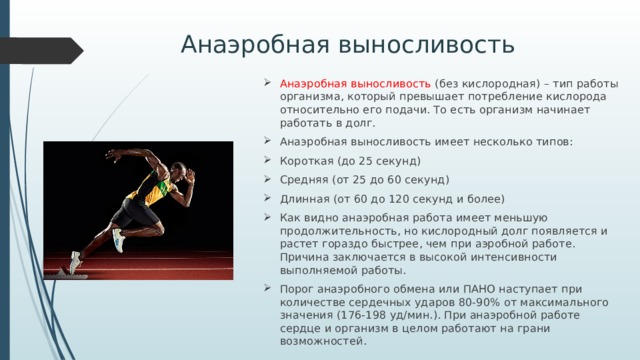 Анаэробная выносливость Анаэробная выносливость (без кислородная) – тип работы организма, который превышает потребление кислорода относительно его подачи. То есть организм начинает работать в долг. Анаэробная выносливость имеет несколько типов: Короткая (до 25 секунд) Средняя (от 25 до 60 секунд) Длинная (от 60 до 120 секунд и более) Как видно анаэробная работа имеет меньшую продолжительность, но кислородный долг появляется и растет гораздо быстрее, чем при аэробной работе. Причина заключается в высокой интенсивности выполняемой работы. Порог анаэробного обмена или ПАНО наступает при количестве сердечных ударов 80-90% от максимального значения (176-198 уд/мин.). При анаэробной работе сердце и организм в целом работают на грани возможностей. 