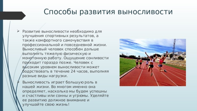 Способы развития выносливости Развитие выносливости необходимо для улучшения спортивных результатов, а также комфортного самочувствия в профессиональной и повседневной жизни. Выносливый человек способен дольше выполнять тяжелую физическую и монотонную работу. Ощущение сонливости приходит гораздо позже. Человек с высоким уровнем выносливости может бодрствовать в течение 24 часов, выполняя разные виды нагрузки. Выносливость играет большую роль в нашей жизни. Во многом именно она определяет, насколько мы будем успешны и счастливы или сонны и угрюмы. Уделяйте ее развитию должное внимание и улучшайте свою жизнь! 