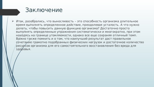 Заключение Итак, разобрались, что выносливость – это способность организма длительное время выполнять определенное действие, преодолевая усталость. А что нужно делать, чтобы повысить данную функцию организма? Достаточно просто выполнять определенные упражнения систематически и многократно, при этом находясь на границе утомляемости, однако все еще сохраняя отличный темп. Важно также помнить и о том, что наилучший результат даст правильное сочетание грамотно подобранных физических нагрузок и достаточное количество ресурсов организма для его самостоятельного восстановления без вреда для здоровья. 