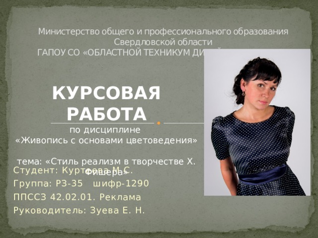 Министерство общего и профессионального образования  Свердловской области  ГАПОУ СО «ОБЛАСТНОЙ ТЕХНИКУМ ДИЗАЙНА И СЕРВИСА»    КУРСОВАЯ РАБОТА по дисциплине  «Живопись с основами цветоведения» тема: «Стиль реализм в творчестве Х. Фишера» Студент: Куртеева М.С. Группа: РЗ-35 шифр-1290 ППССЗ 42.02.01. Реклама Руководитель: Зуева Е. Н. Здравствуйте! Меня зовут Мария Сергеевна  Куртеева. С января 2014 года работаю в ЦДТ «Галактика»  Имею высшее педагогическое образование по специальности Учитель декоративно-прикладного искусства. Стаж работы по должности 1 год 10 месяцев    