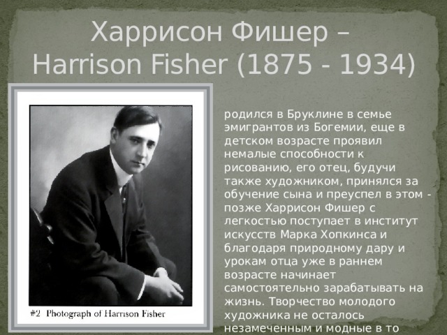 Харрисон Фишер –  Harrison Fisher (1875 - 1934) родился в Бруклине в семье эмигрантов из Богемии, еще в детском возрасте проявил немалые способности к рисованию, его отец, будучи также художником, принялся за обучение сына и преуспел в этом - позже Харрисон Фишер с легкостью поступает в институт искусств Марка Хопкинса и благодаря природному дару и урокам отца уже в раннем возрасте начинает самостоятельно зарабатывать на жизнь. Творчество молодого художника не осталось незамеченным и модные в то время журналы с удовольствием покупали его работы. 