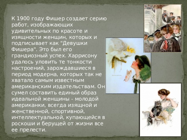 К 1900 году Фишер создает серию работ, изображающих удивительных по красоте и изящности женщин, которых и подписывает как 
