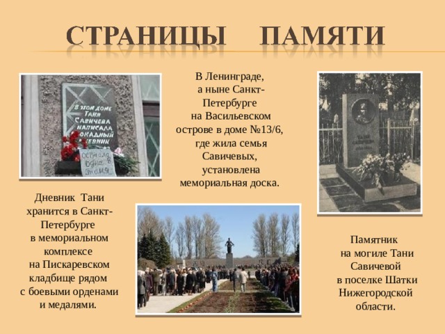 В Ленинграде, а ныне Санкт-Петербурге на Васильевском острове в доме №13/6, где жила семья Савичевых, установлена мемориальная доска. Дневник Тани хранится в Санкт-Петербурге в мемориальном комплексе на Пискаревском кладбище рядом с боевыми орденами и медалями. Памятник на могиле Тани Савичевой в поселке Шатки Нижегородской области.