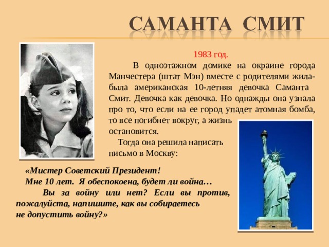 1983 год.  В одноэтажном домике на окраине города Манчестера (штат Мэн) вместе с родителями жила-была американская 10-летняя девочка Саманта Смит.  Девочка как девочка. Но однажды она узнала про то, что если на ее город упадет атомная бомба, то все погибнет вокруг, а жизнь остановится.  Тогда она решила написать письмо в Москву:  «Мистер Советский Президент!  Мне 10 лет. Я обеспокоена, будет ли война…  Вы за войну или нет? Если вы против, пожалуйста, напишите, как вы собираетесь не допустить войну?»