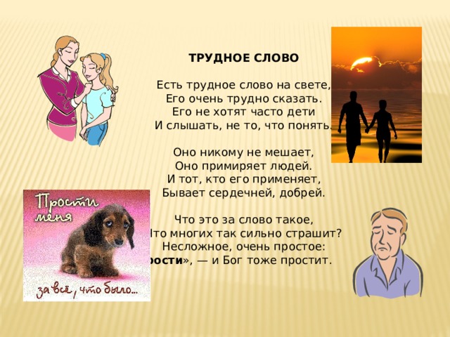 ТРУДНОЕ СЛОВО Есть трудное слово на свете, Его очень трудно сказать. Его не хотят часто дети И слышать, не то, что понять.   Оно никому не мешает, Оно примиряет людей. И тот, кто его применяет, Бывает сердечней, добрей.   Что это за слово такое, Что многих так сильно страшит? Несложное, очень простое: « Прости », — и Бог тоже простит.   