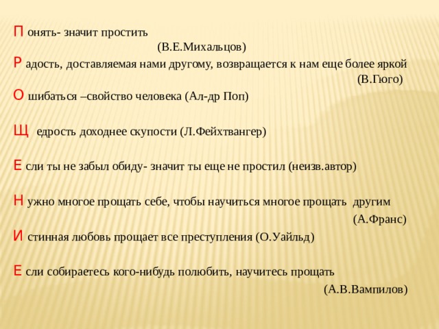 П  онять- значит простить  (В.Е.Михальцов) Р  адость,  доставляемая нами другому, возвращается к нам еще более яркой  (В.Гюго) О  шибаться –свойство человека (Ал-др Поп) Щ  едрость доходнее скупости (Л.Фейхтвангер) Е  сли ты не забыл обиду- значит ты еще не простил (неизв.автор) Н  ужно многое прощать себе, чтобы научиться многое прощать другим   (А.Франс) И  стинная любовь прощает все преступления (О.Уайльд) Е  сли собираетесь кого-нибудь полюбить, научитесь прощать  (А.В.Вампилов) 