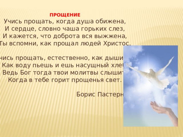 ПРОЩЕНИЕ Учись прощать, когда душа обижена, И сердце, словно чаша горьких слез, И кажется, что доброта вся выжжена, Ты вспомни, как прощал людей Христос. Учись прощать, естественно, как дышишь, Как воду пьешь и ешь насущный хлеб, Ведь Бог тогда твои молитвы слышит, Когда в тебе горит прощенья свет.  Борис Пастернак 