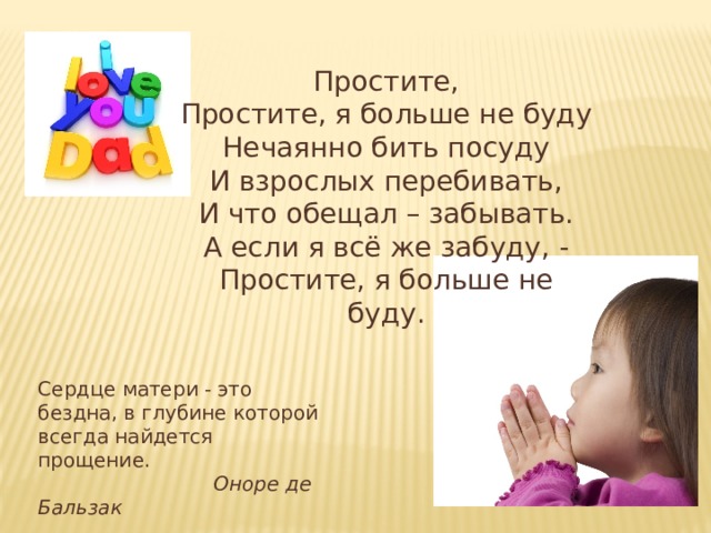 Простите, Простите, я больше не буду Нечаянно бить посуду И взрослых перебивать, И что обещал – забывать. А если я всё же забуду, - Простите, я больше не буду. Сердце матери - это бездна, в глубине которой всегда найдется прощение.   Оноре де Бальзак 