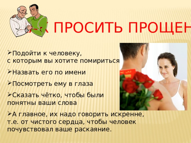 КАК ПРОСИТЬ ПРОЩЕНИЕ Подойти к человеку, с которым вы хотите помириться Назвать его по имени Посмотреть ему в глаза Сказать чётко, чтобы были понятны ваши слова А главное, их надо говорить искренне, т.е. от чистого сердца, чтобы человек почувствовал ваше раскаяние. 