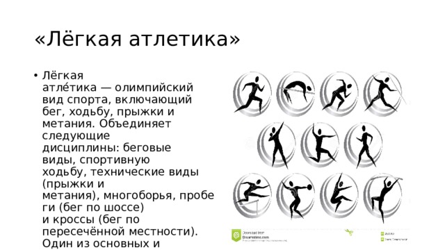 «Лёгкая атлетика» Лёгкая атле́тика — олимпийский вид спорта, включающий бег, ходьбу, прыжки и метания. Объединяет следующие дисциплины: беговые виды, спортивную ходьбу, технические виды (прыжки и метания), многоборья, пробеги (бег по шоссе) и кроссы (бег по пересечённой местности). Один из основных и наиболее массовых видов спорта. 