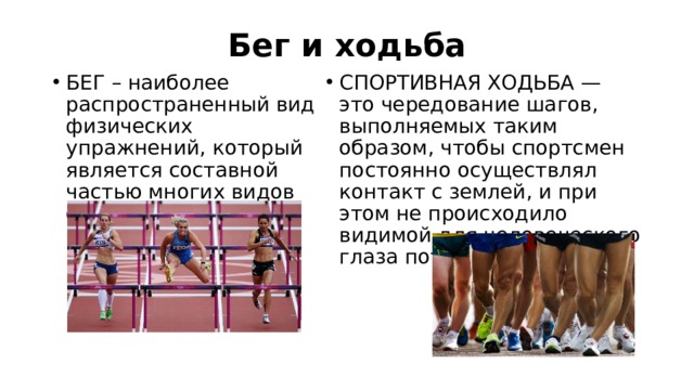 Бег и ходьба БЕГ – наиболее распространенный вид физических упражнений, который является составной частью многих видов спорта.  СПОРТИВНАЯ ХОДЬБА — это чередование шагов, выполняемых таким образом, чтобы спортсмен постоянно осуществлял контакт с землей, и при этом не происходило видимой для человеческого глаза потери контакта.  