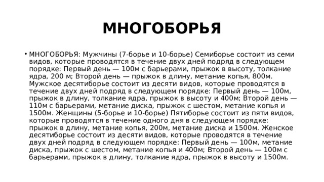 МНОГОБОРЬЯ МНОГОБОРЬЯ: Мужчины (7-борье и 10-борье) Семиборье состоит из семи видов, которые проводятся в течение двух дней подряд в следующем порядке: Первый день — 100м с барьерами, прыжок в высоту, толкание ядра, 200 м; Второй день — прыжок в длину, метание копья, 800м. Мужское десятиборье состоит из десяти видов, которые проводятся в течение двух дней подряд в следующем порядке: Первый день — 100м, прыжок в длину, толкание ядра, прыжок в высоту и 400м; Второй день — 110м с барьерами, метание диска, прыжок с шестом, метание копья и 1500м. Женщины (5-борье и 10-борье) Пятиборье состоит из пяти видов, которые проводятся в течение одного дня в следующем порядке: прыжок в длину, метание копья, 200м, метание диска и 1500м. Женское десятиборье состоит из десяти видов, которые проводятся в течение двух дней подряд в следующем порядке: Первый день — 100м, метание диска, прыжок с шестом, метание копья и 400м; Второй день — 100м с барьерами, прыжок в длину, толкание ядра, прыжок в высоту и 1500м. 