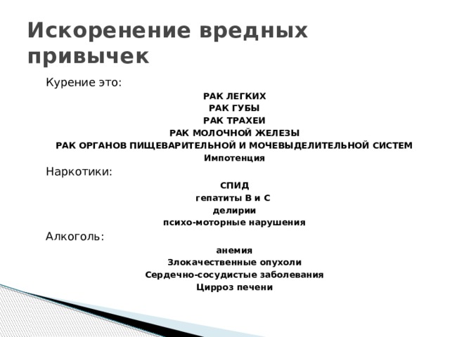Искоренение вредных привычек Курение это: РАК ЛЕГКИХ РАК ГУБЫ РАК ТРАХЕИ РАК МОЛОЧНОЙ ЖЕЛЕЗЫ РАК ОРГАНОВ ПИЩЕВАРИТЕЛЬНОЙ И МОЧЕВЫДЕЛИТЕЛЬНОЙ СИСТЕМ Импотенция Наркотики: СПИД гепатиты В и С делирии психо-моторные нарушения Алкоголь: анемия Злокачественные опухоли Сердечно-сосудистые заболевания Цирроз печени 