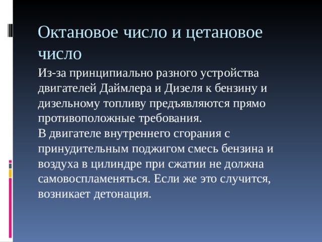 Октановое число и цетановое число Из-за принципиально разного устройства двигателей Даймлера и Дизеля к бензину и дизельному топливу предъявляются прямо противоположные требования.  В двигателе внутреннего сгорания с принудительным поджигом смесь бензина и воздуха в цилиндре при сжатии не должна самовоспламеняться. Если же это случится, возникает детонация.   