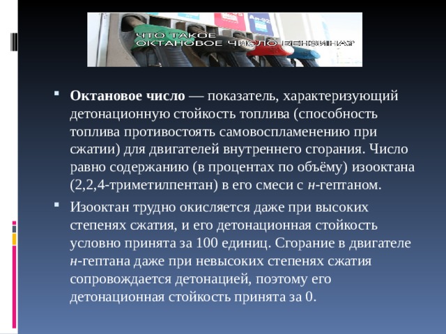 Октановое число — показатель, характеризующий детонационную стойкость топлива (способность топлива противостоять самовоспламенению при сжатии) для двигателей внутреннего сгорания. Число равно содержанию (в процентах по объёму) изооктана (2,2,4-триметилпентан) в его смеси с н -гептаном. Изооктан трудно окисляется даже при высоких степенях сжатия, и его детонационная стойкость условно принята за 100 единиц. Сгорание в двигателе н -гептана даже при невысоких степенях сжатия сопровождается детонацией, поэтому его детонационная стойкость принята за 0. 