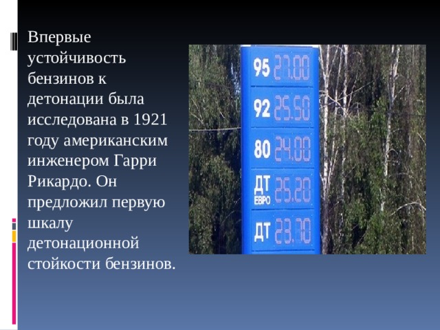 Впервые устойчивость бензинов к детонации была исследована в 1921 году американским инженером Гарри Рикардо. Он предложил первую шкалу детонационной стойкости бензинов. 