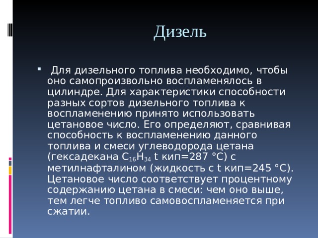  Дизель  Для дизельного топлива необходимо, чтобы оно самопроизвольно воспламенялось в цилиндре. Для характеристики способности разных сортов дизельного топлива к воспламенению принято использовать цетановое число. Его определяют, сравнивая способность к воспламенению данного топлива и смеси углеводорода цетана (гексадекана C 16 H 34 t кип=287 °C) с метилнафталином (жидкость с t кип=245 °С).  Цетановое число соответствует процентному содержанию цетана в смеси: чем оно выше, тем легче топливо самовоспламеняется при сжатии. 