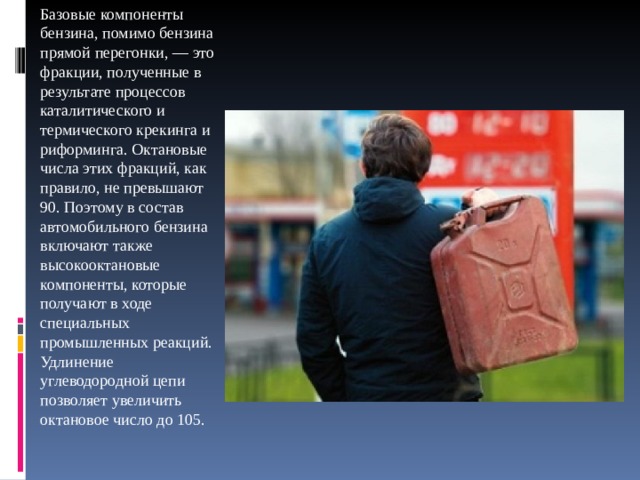 Базовые компоненты бензина, помимо бензина прямой перегонки, — это фракции, полученные в результате процессов каталитического и термического крекинга и риформинга. Октановые числа этих фракций, как правило, не превышают 90. Поэтому в состав автомобильного бензина включают также высокооктановые компоненты, которые получают в ходе специальных промышленных реакций.  Удлинение углеводородной цепи позволяет увеличить октановое число до 105. 