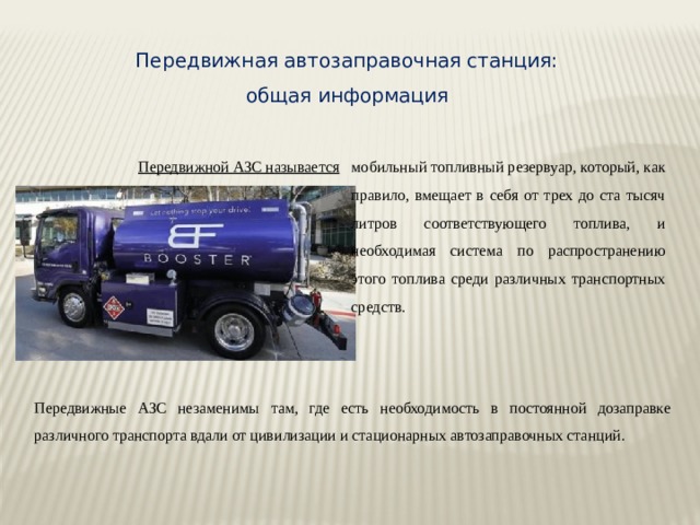 Передвижная автозаправочная станция: общая информация Передвижной АЗС называется мобильный топливный резервуар, который, как правило, вмещает в себя от трех до ста тысяч литров соответствующего топлива, и необходимая система по распространению этого топлива среди различных транспортных средств. Передвижные АЗС незаменимы там, где есть необходимость в постоянной дозаправке различного транспорта вдали от цивилизации и стационарных автозаправочных станций. 