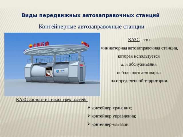 Виды передвижных автозаправочных станций Контейнерные автозаправочные станции КАЗС - это миниатюрная автозаправочная станция, которая используется для обслуживания небольшого автопарка на определенной территории. КАЗС состоит из таких трех частей: контейнер хранения; контейнер управления; контейнер-магазин 