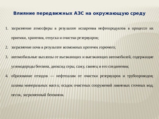 Влияние передвижных АЗС на окружающую среду загрязнение атмосферы в результате испарения нефтепродуктов в процессе их приемки, хранения, отпуска и очистки резервуаров; загрязнение почв в результате возможных протечек горючего; автомобильные выхлопы от въезжающих и выезжающих автомобилей, содержащие углеводороды бензина, диоксид серы, сажу, свинец и его соединения; образование отходов — нефтешлам от очистки резервуаров и трубопроводов; шламы минеральных масел; осадок очистных сооружений ливневых сточных вод; песок, загрязненный бензином. 